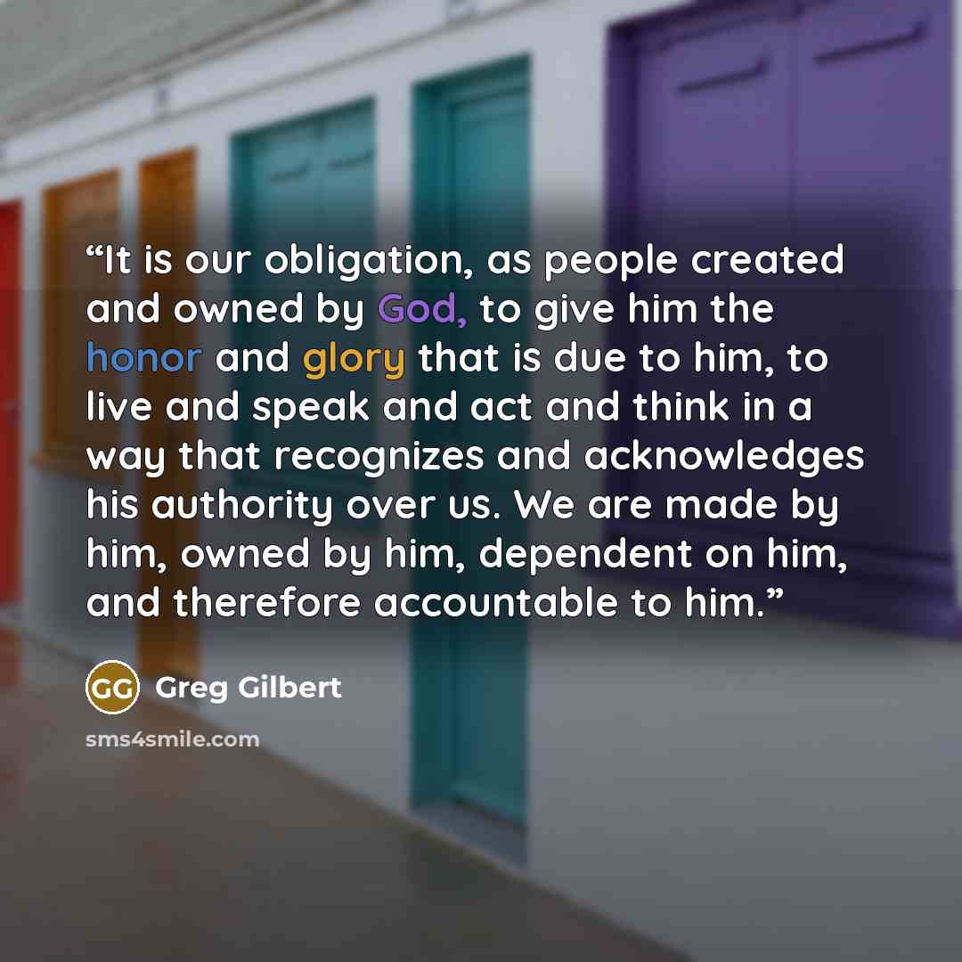 “It is our obligation, as people created and owned by God, to give him the honor and glory that is due to him, to live and speak and act and think in a way that recognizes and acknowledges his authority over us. We are made by him, owned by him, dependent on him, and therefore accountable to him.” quote by Greg Gilbert