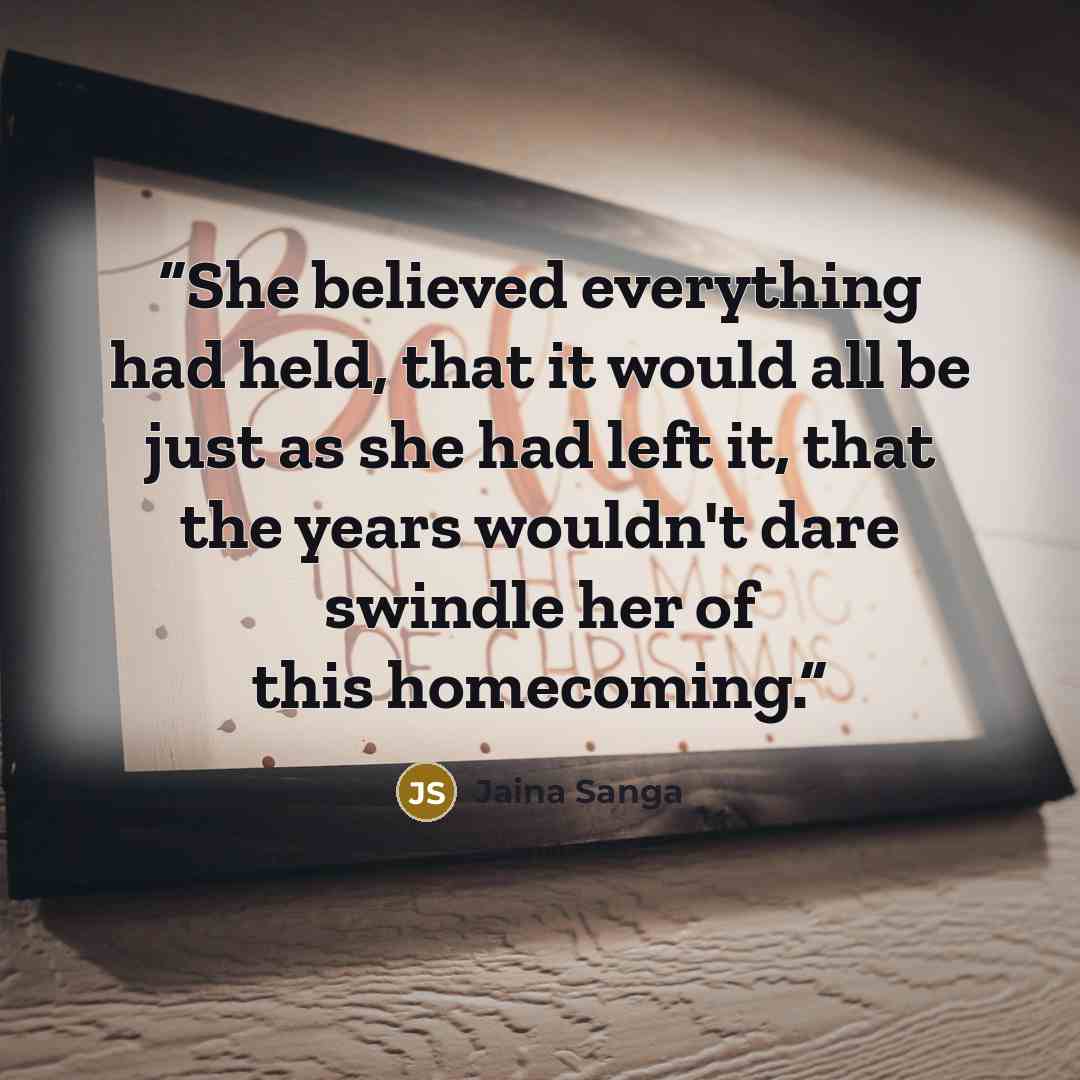 “She believed everything had held, that it would all be just as she had left it, that the years wouldn't dare swindle her of this homecoming.” quote by Jaina Sanga