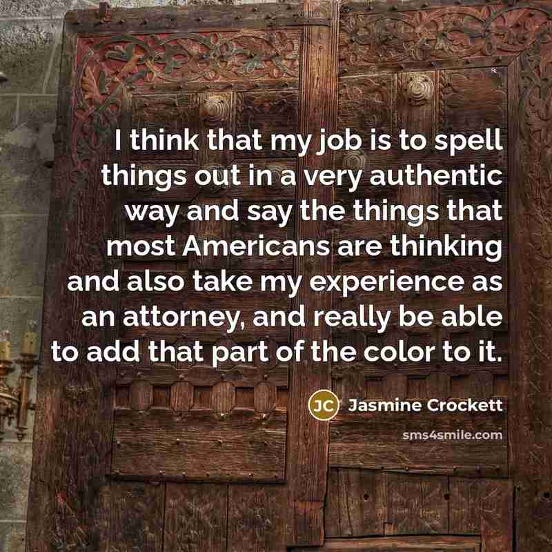 “I think that my job is to spell things out in a very authentic way and say the things that most Americans are thinking and also take my experience as an attorney, and really be able to add that part of the color to it.” quote by Jasmine Crockett