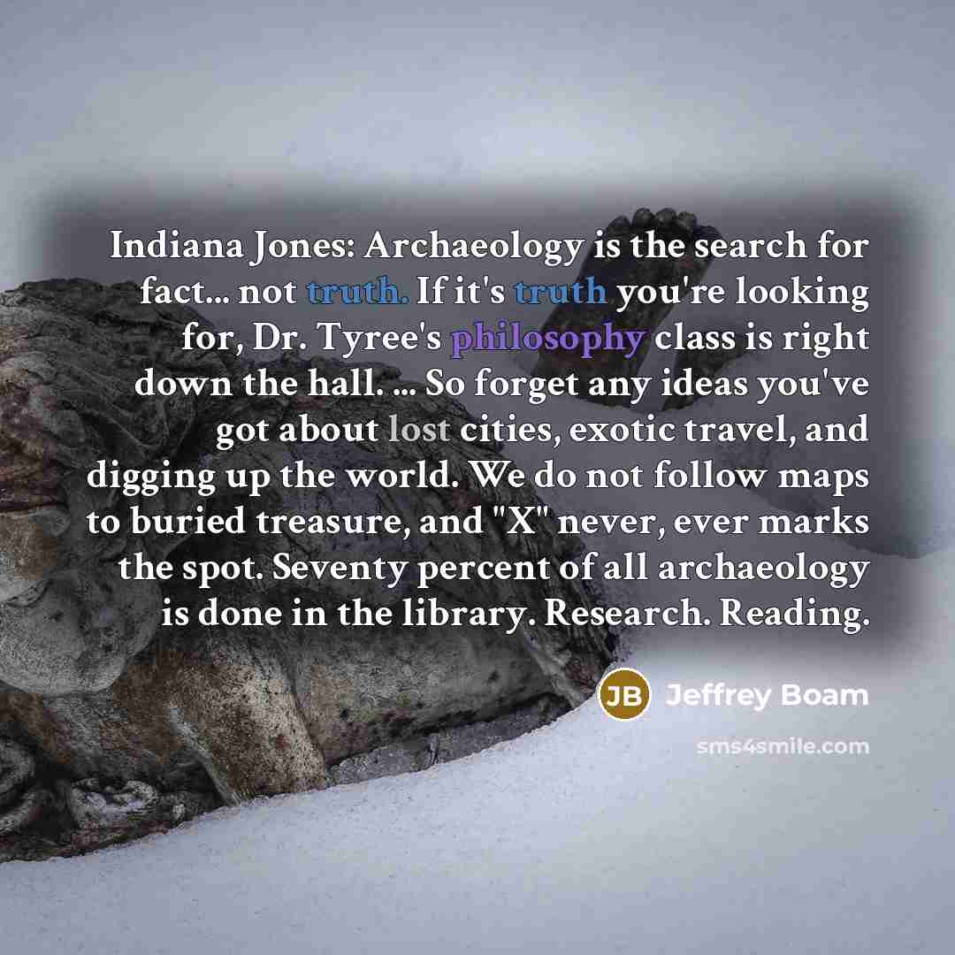 “Indiana Jones: Archaeology is the search for fact... not truth. If it's truth you're looking for, Dr. Tyree's philosophy class is right down the hall. ... So forget any ideas you've got about lost cities, exotic travel, and digging up the world. We do not follow maps to buried treasure, and "X"…” quote by Jeffrey Boam