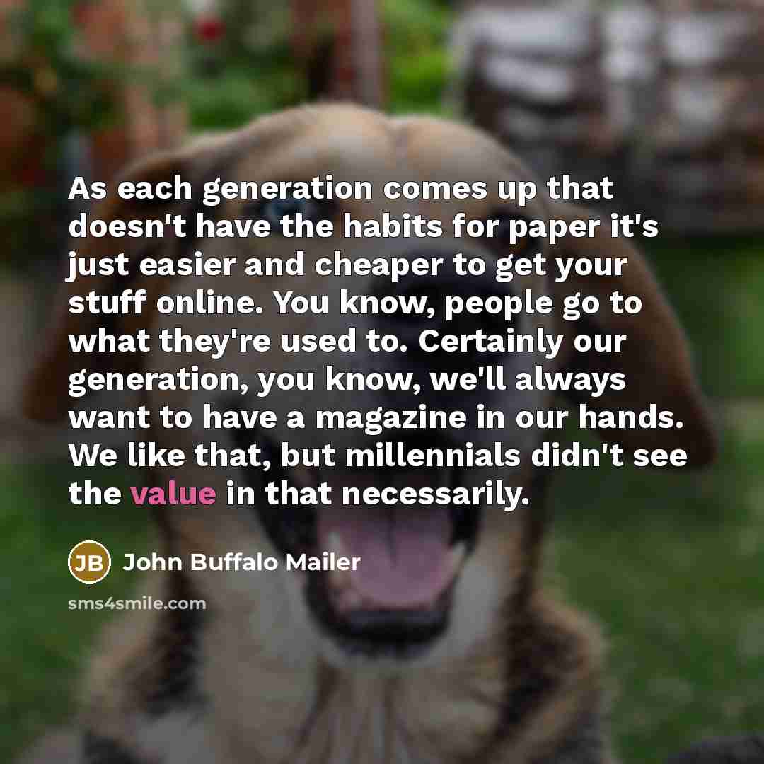 “As each generation comes up that doesn't have the habits for paper it's just easier and cheaper to get your stuff online. You know, people go to what they're used to. Certainly our generation, you know, we'll always want to have a magazine in our hands. We like that, but millennials didn't see the…” quote by John Buffalo Mailer