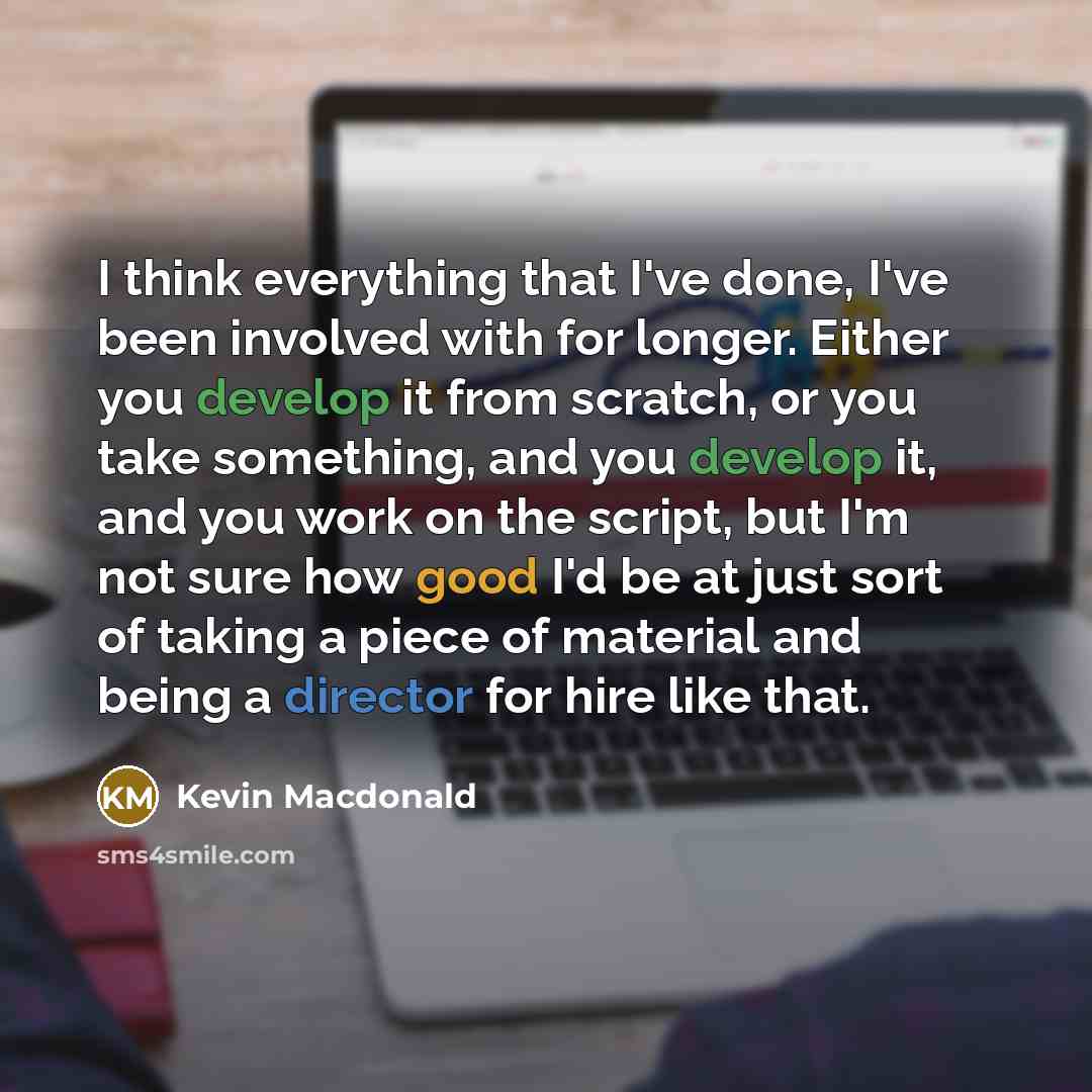 “I think everything that I've done, I've been involved with for longer. Either you develop it from scratch, or you take something, and you develop it, and you work on the script, but I'm not sure how good I'd be at just sort of taking a piece of material and being a director for hire like that.” quote by Kevin Macdonald