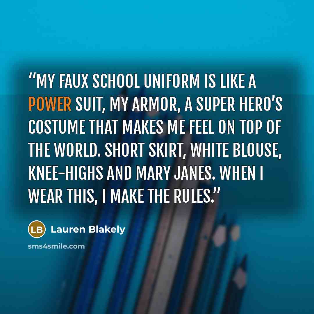 “My faux school uniform is like a power suit, my armor, a super hero’s costume that makes me feel on top of the world. Short skirt, white blouse, knee-highs and Mary Janes. When I wear this, I make the rules.” quote by Lauren Blakely