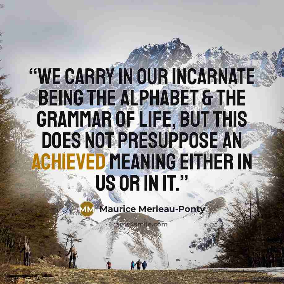 “We carry in our incarnate being the alphabet & the grammar of life, but this does not presuppose an achieved meaning either in us or in it.” quote by Maurice Merleau-Ponty
