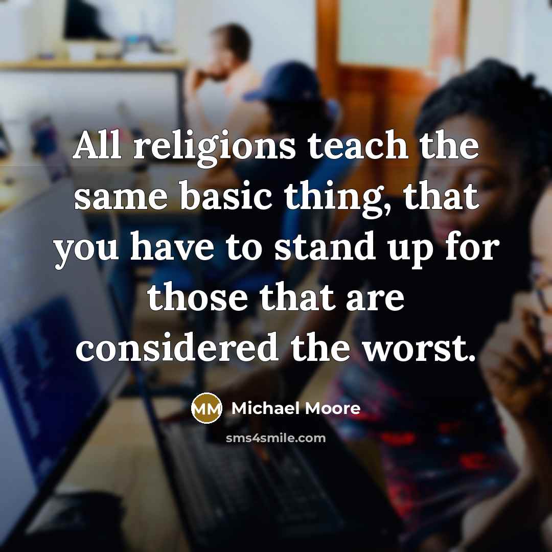 “All religions teach the same basic thing, that you have to stand up for those that are considered the worst.” quote by Michael Moore