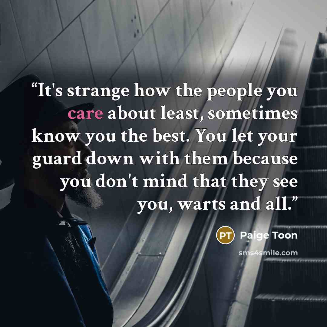 “It's strange how the people you care about least, sometimes know you the best. You let your guard down with them because you don't mind that they see you, warts and all.” quote by Paige Toon