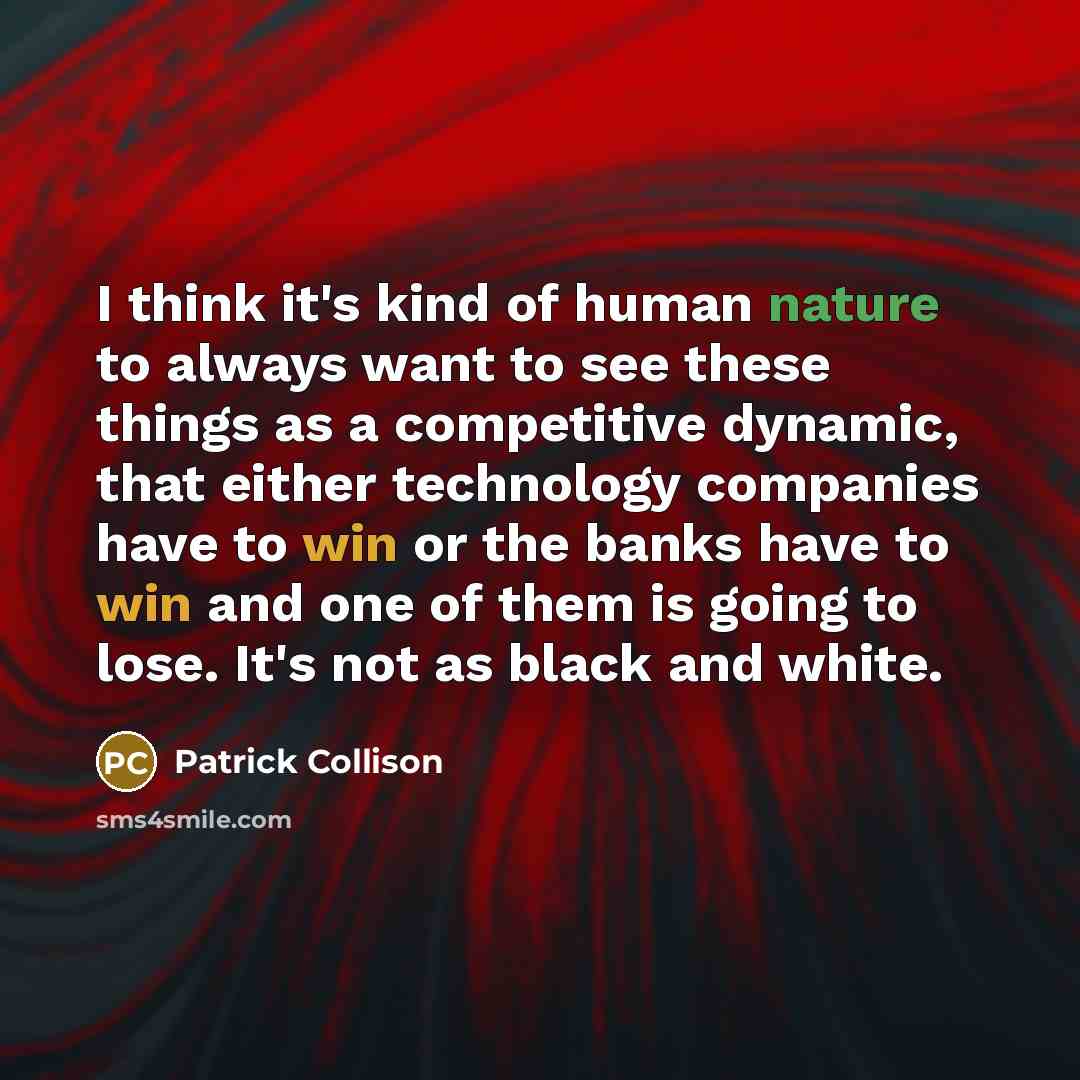 “I think it's kind of human nature to always want to see these things as a competitive dynamic, that either technology companies have to win or the banks have to win and one of them is going to lose. It's not as black and white.” quote by Patrick Collison