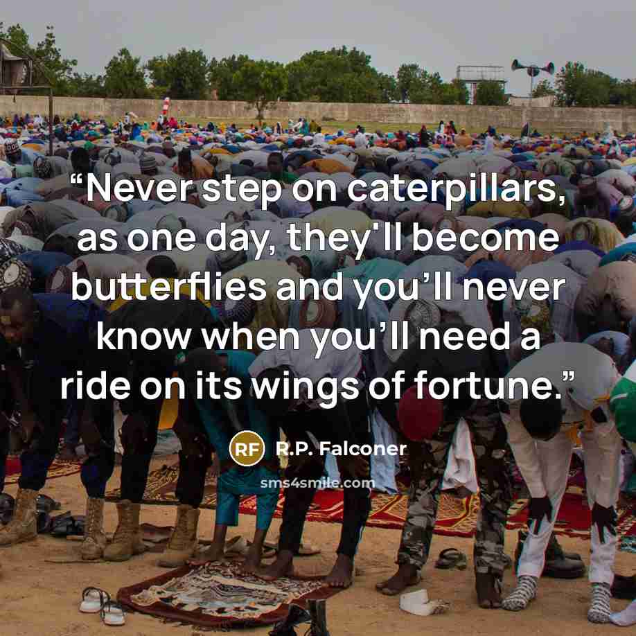 “Never step on caterpillars, as one day, they'll become butterflies and you'll never know when you'll need a ride on its wings of fortune.” quote by R.P. Falconer