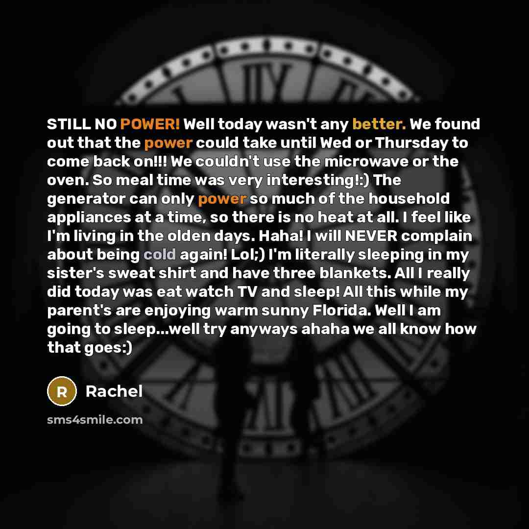 “STILL NO POWER! Well today wasn't any better. We found out that the power could take until Wed or Thursday to come back on!!! We couldn't use the microwave or the oven. So meal time was very interesting!:) The generator can only power so much of the household appliances at a time, so there is no…” quote by Rachel