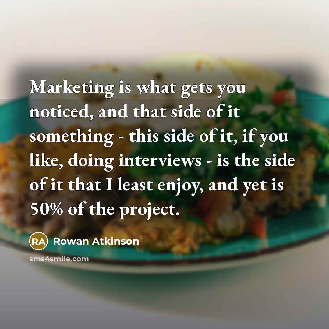 “Marketing is what gets you noticed, and that side of it something - this side of it, if you like, doing interviews - is the side of it that I least enjoy, and yet is 50% of the project.” quote by Rowan Atkinson