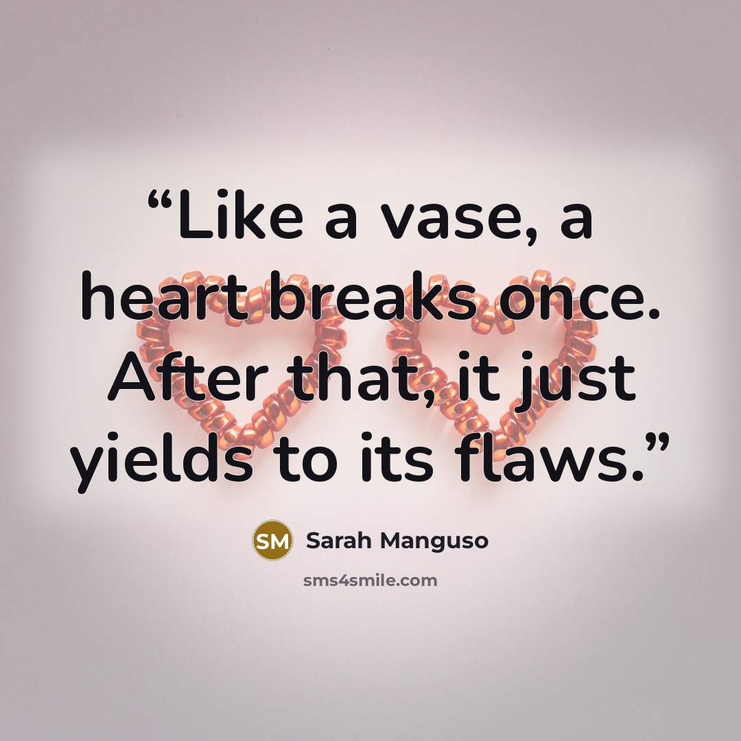 “Like a vase, a heart breaks once. After that, it just yields to its flaws.” quote by Sarah Manguso