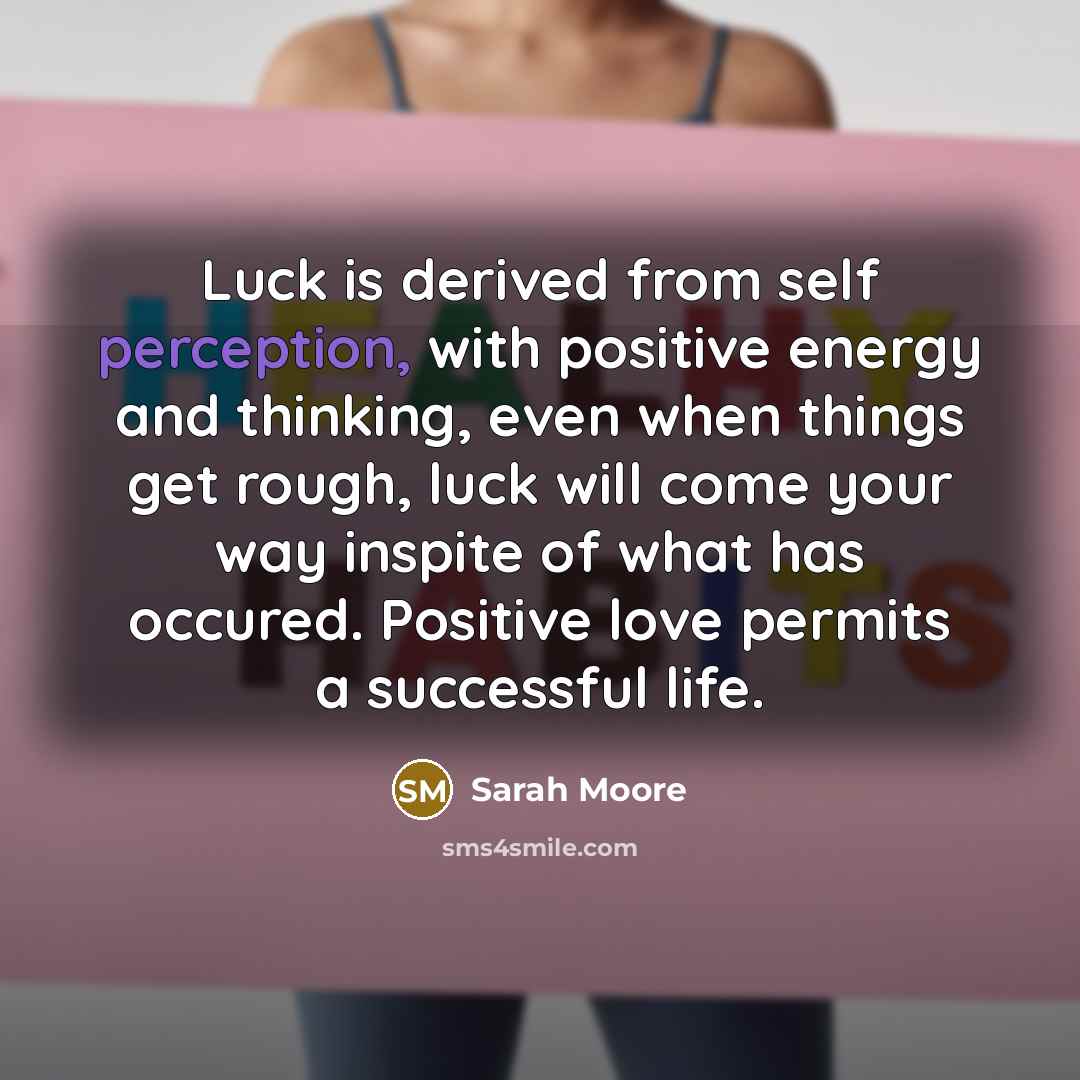 “Luck is derived from self perception, with positive energy and thinking, even when things get rough, luck will come your way inspite of what has occured. Positive love permits a successful life.” quote by Sarah Moore