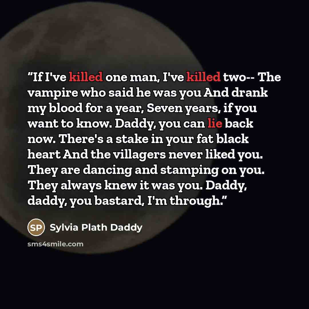 “If I've killed one man, I've killed two-- The vampire who said he was you And drank my blood for a year, Seven years, if you want to know. Daddy, you can lie back now. There's a stake in your fat black heart And the villagers never liked you. They are dancing and stamping on you. They always knew…” quote by Sylvia Plath Daddy