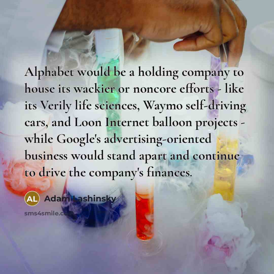 “Alphabet would be a holding company to house its wackier or noncore efforts - like its Verily life sciences, Waymo self-driving cars, and Loon Internet balloon projects - while Google's advertising-oriented business would stand apart and continue to drive the company's finances.” quote by Adam Lashinsky