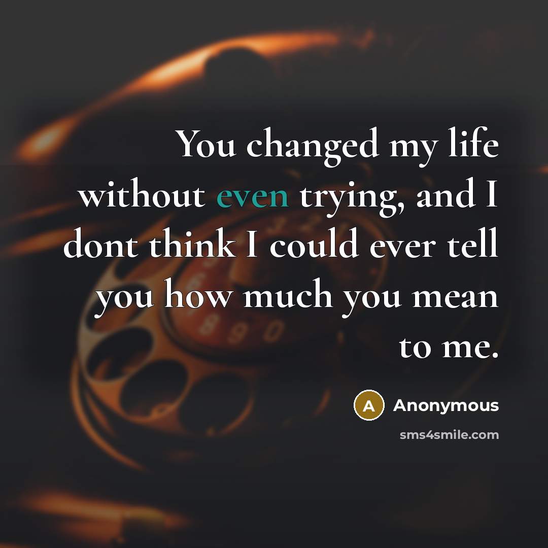 “You changed my life without even trying, and I dont think I could ever tell you how much you mean to me.” quote by Anonymous