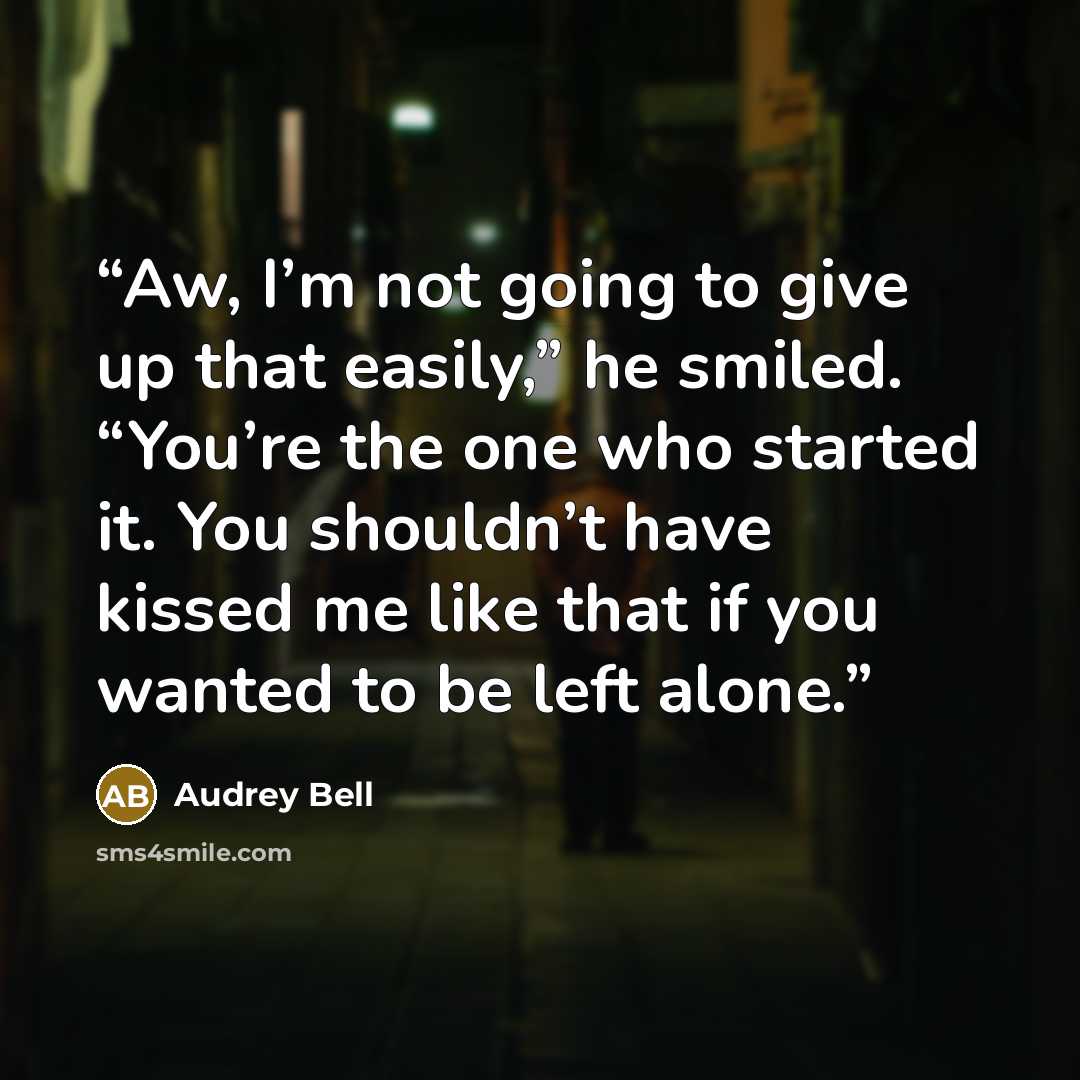 “Aw, I’m not going to give up that easily,” he smiled. “You’re the one who started it. You shouldn’t have kissed me like that if you wanted to be left alone.” quote by Audrey Bell