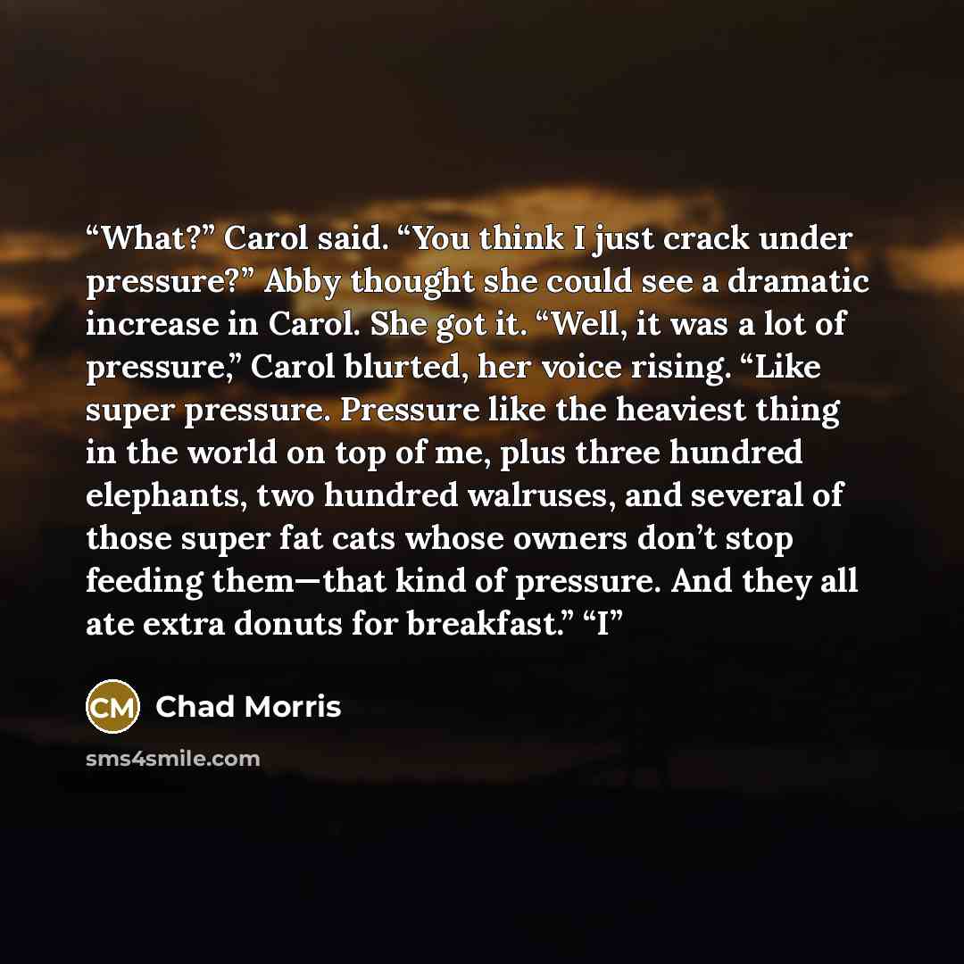 “What?” Carol said. “You think I just crack under pressure?” Abby thought she could see a dramatic increase in Carol. She got it. “Well, it was a lot of pressure,” Carol blurted, her voice rising. “Like super pressure. Pressure like the heaviest thing in the world on top of me, plus three hundred…” quote by Chad Morris
