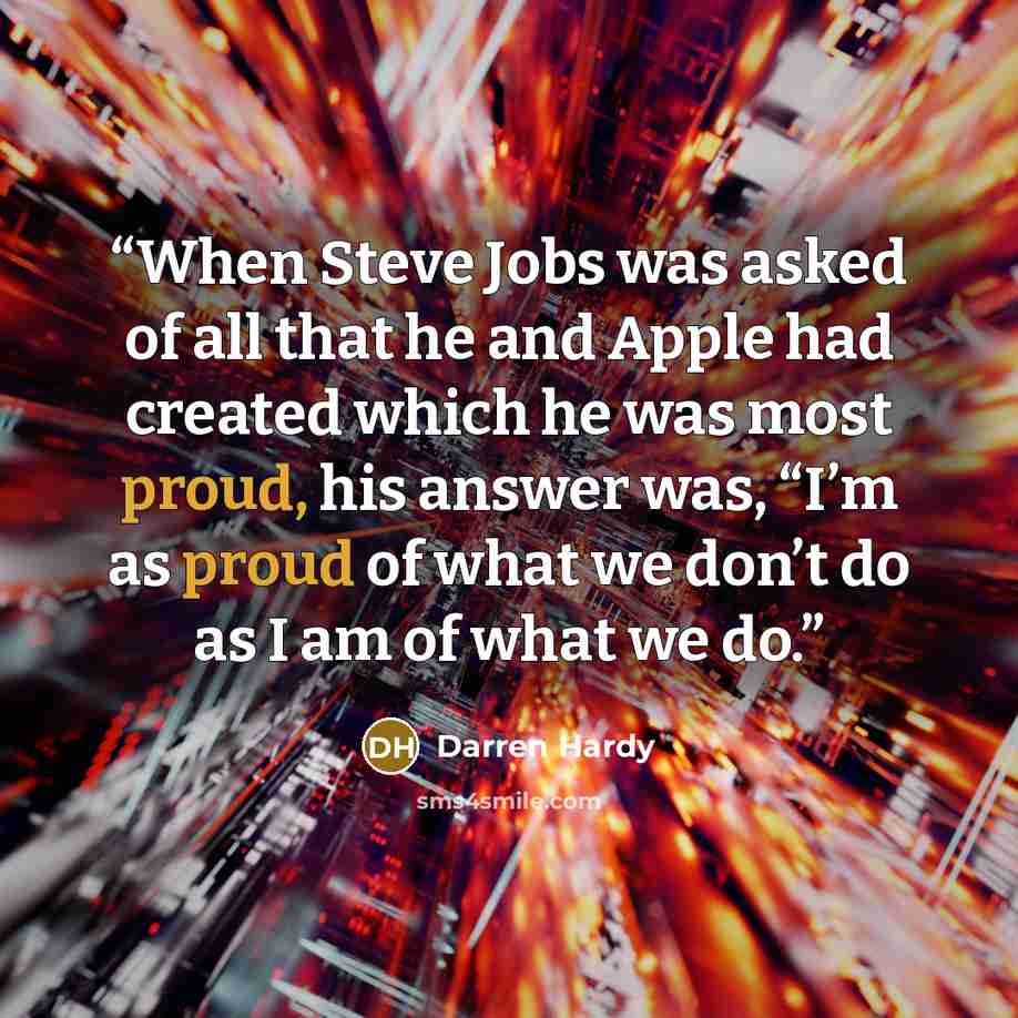 “When Steve Jobs was asked of all that he and Apple had created which he was most proud, his answer was, “I’m as proud of what we don’t do as I am of what we do.” quote by Darren Hardy