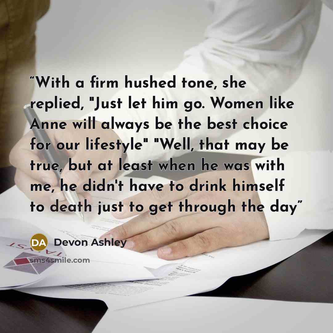 “With a firm hushed tone, she replied, "Just let him go. Women like Anne will always be the best choice for our lifestyle" "Well, that may be true, but at least when he was with me, he didn't have to drink himself to death just to get through the day” quote by Devon Ashley