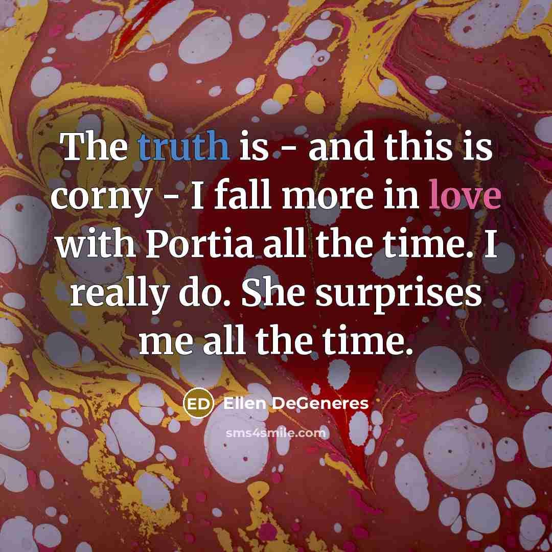 “The truth is - and this is corny - I fall more in love with Portia all the time. I really do. She surprises me all the time.” quote by Ellen DeGeneres
