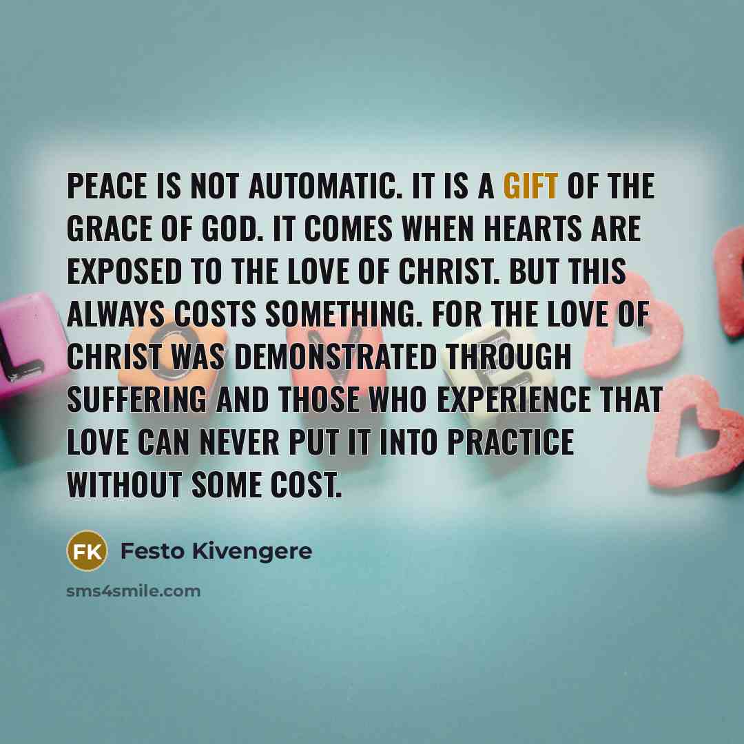 “Peace is not automatic. It is a gift of the grace of God. It comes when hearts are exposed to the love of Christ. But this always costs something. For the love of Christ was demonstrated through suffering and those who experience that love can never put it into practice without some cost.” quote by Festo Kivengere
