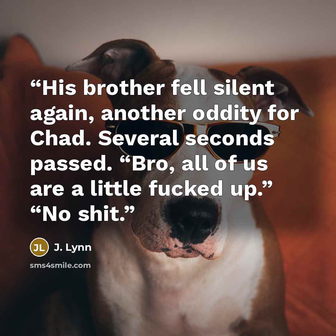 “His brother fell silent again, another oddity for Chad. Several seconds passed. “Bro, all of us are a little fucked up.” “No shit.” quote by J. Lynn