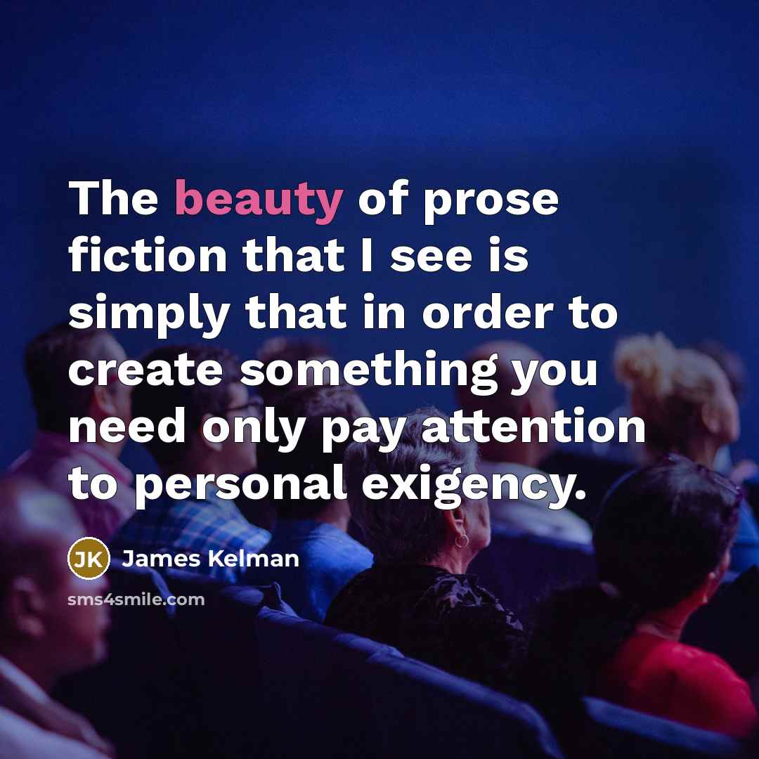 “The beauty of prose fiction that I see is simply…” quote by James Kelman