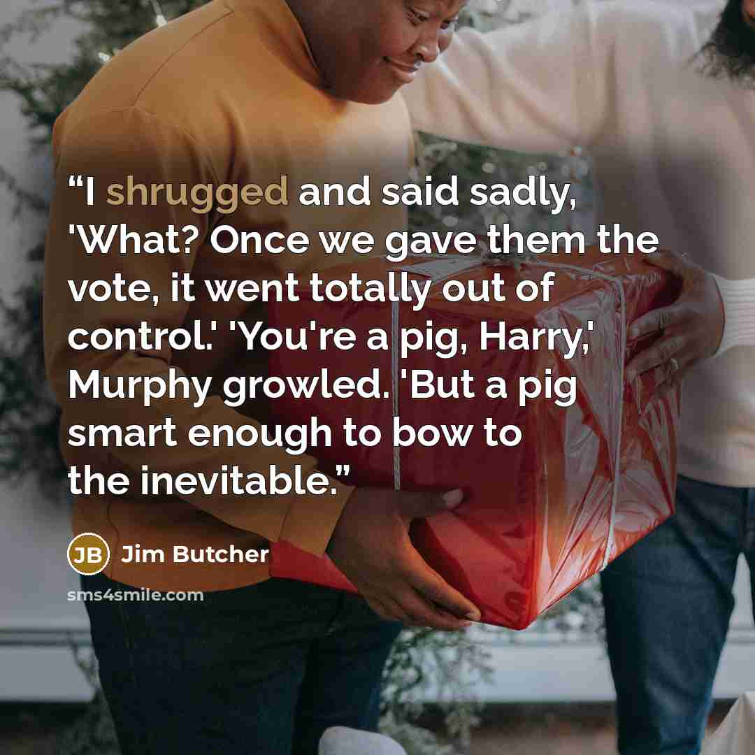 “I shrugged and said sadly, 'What? Once we gave them the vote, it went totally out of control.' 'You're a pig, Harry,' Murphy growled. 'But a pig smart enough to bow to the inevitable.” quote by Jim Butcher