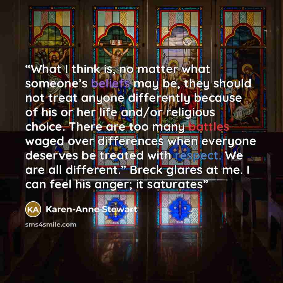 “What I think is, no matter what someone’s beliefs may be, they should not treat anyone differently because of his or her life and/or religious choice. There are too many battles waged over differences when everyone deserves be treated with respect. We are all different.” Breck glares at me. I can…” quote by Karen-Anne Stewart