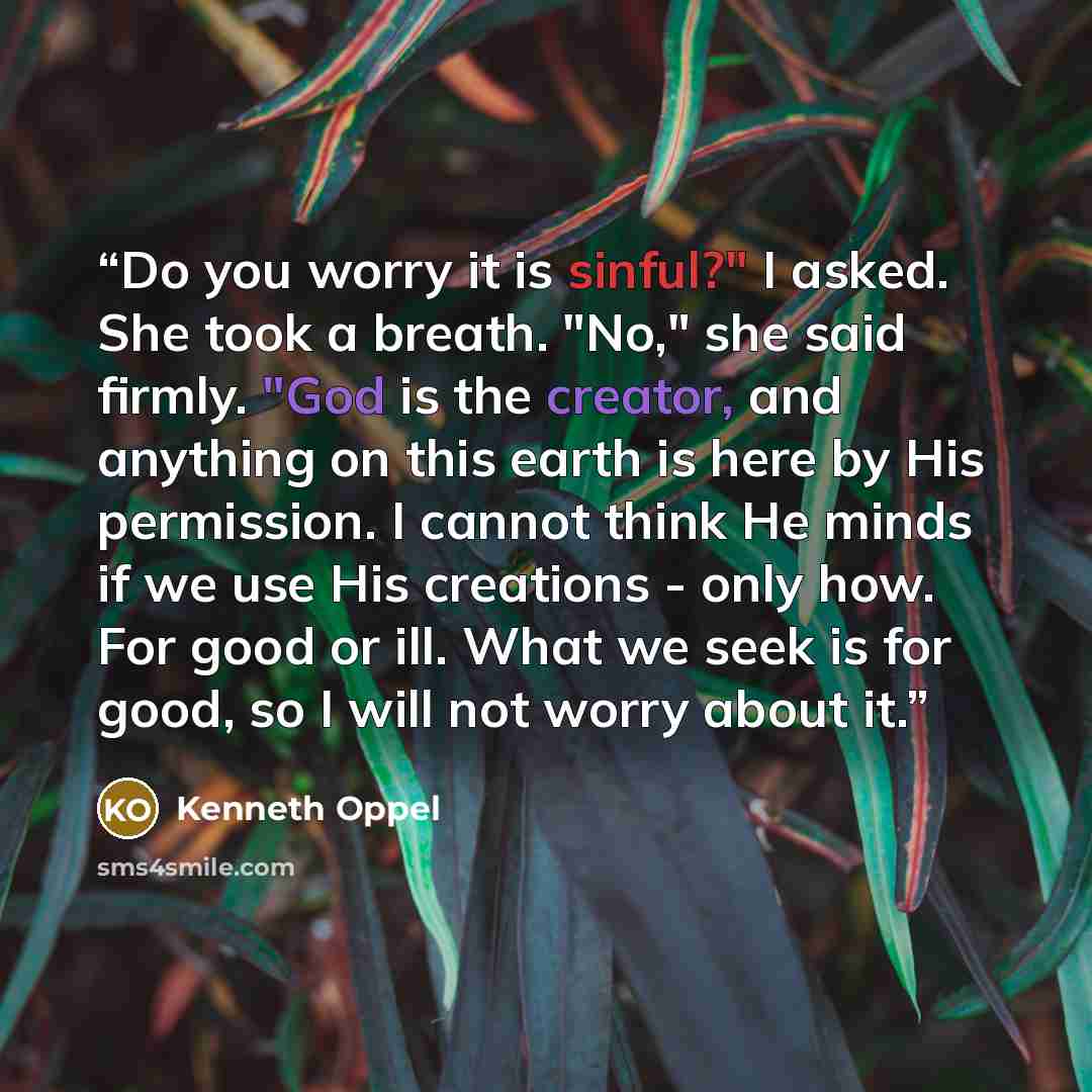 “Do you worry it is sinful?" I asked. She took a breath. "No," she said firmly. "God is the creator, and anything on this earth is here by His permission. I cannot think He minds if we use His creations - only how. For good or ill. What we seek is for good, so I will not worry about it.” quote by Kenneth Oppel