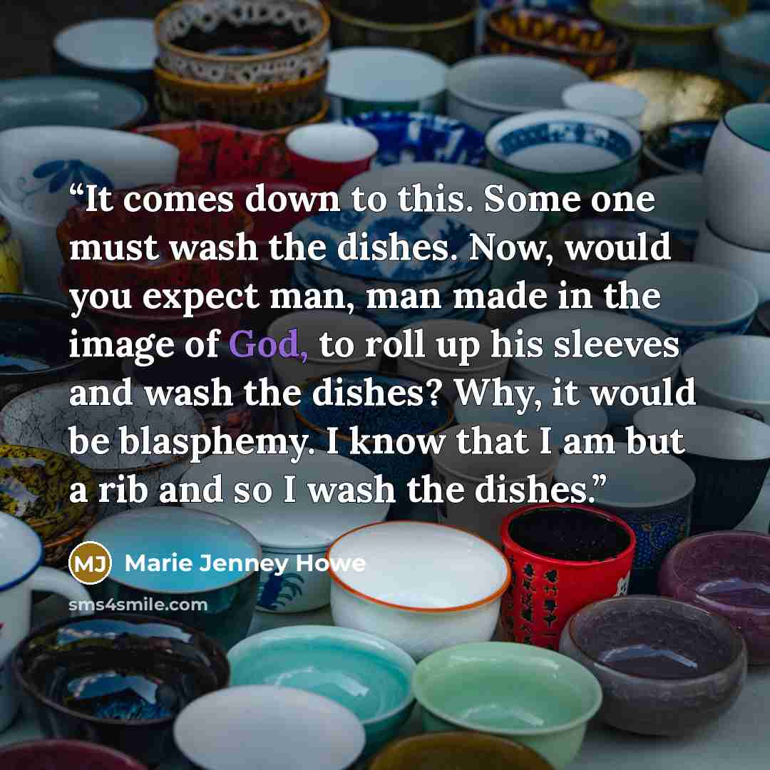 “It comes down to this. Some one must wash the dishes. Now, would you expect man, man made in the image of God, to roll up his sleeves and wash the dishes? Why, it would be blasphemy. I know that I am but a rib and so I wash the dishes.” quote by Marie Jenney Howe