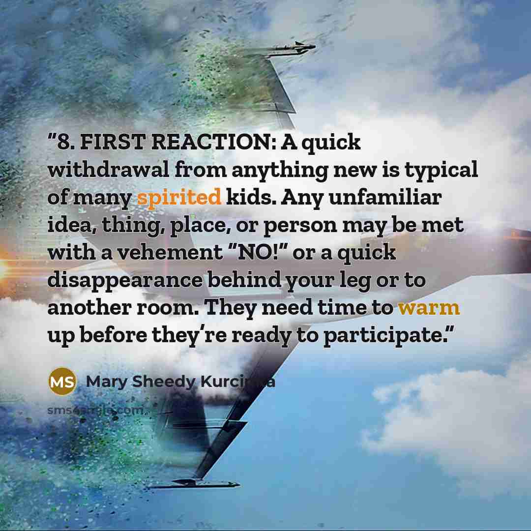 “8. FIRST REACTION: A quick withdrawal from anything new is typical of many spirited kids. Any unfamiliar idea, thing, place, or person may be met with a vehement “NO!” or a quick disappearance behind your leg or to another room. They need time to warm up before they’re ready to participate.” quote by Mary Sheedy Kurcinka