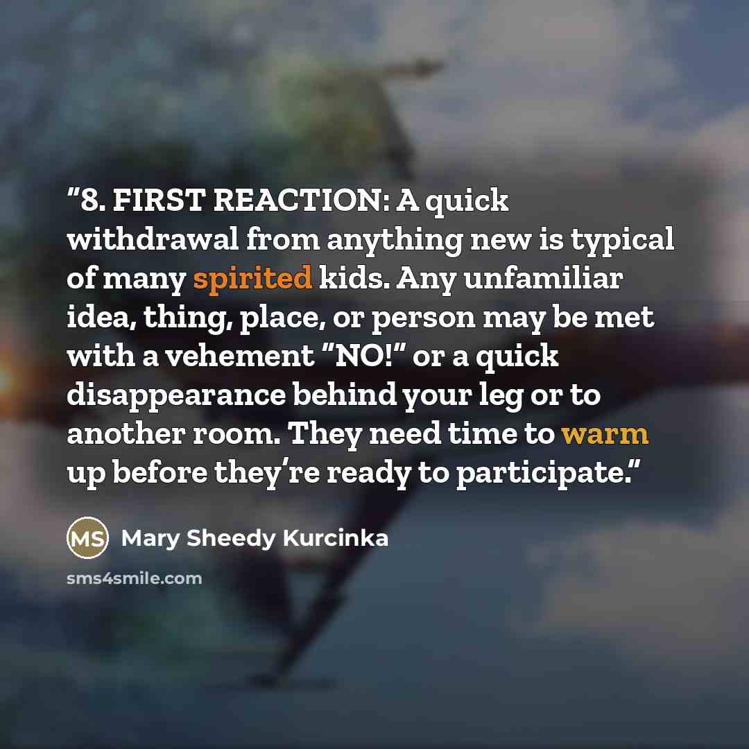 “8. FIRST REACTION: A quick withdrawal from anything new is typical of many spirited kids. Any unfamiliar idea, thing, place, or person may be met with a vehement “NO!” or a quick disappearance behind your leg or to another room. They need time to warm up before they’re ready to participate.” quote by Mary Sheedy Kurcinka