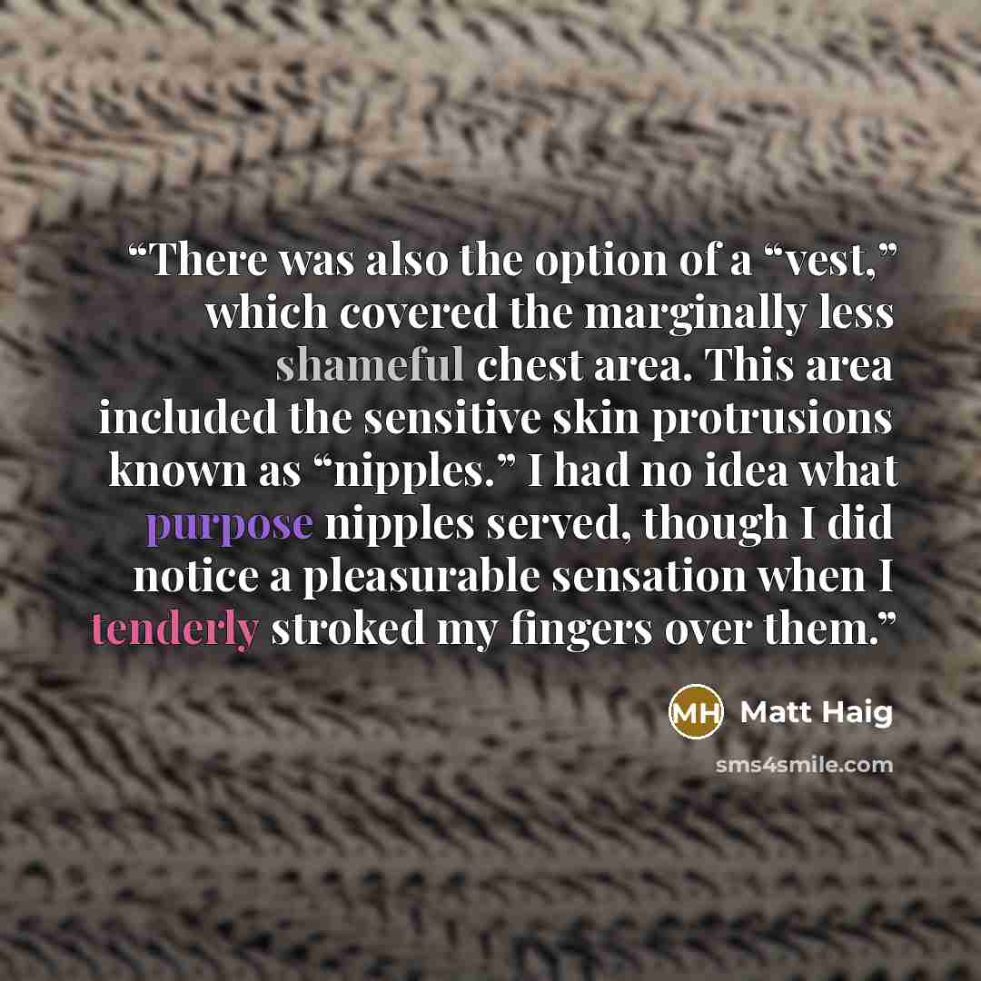 “There was also the option of a “vest,” which covered the marginally less shameful chest area. This area included the sensitive skin protrusions known as “nipples.” I had no idea what purpose nipples served, though I did notice a pleasurable sensation when I tenderly stroked my fingers over them.” quote by Matt Haig