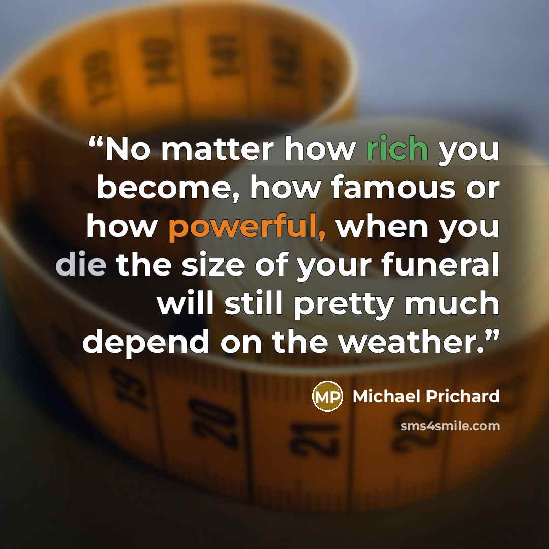 “No matter how rich you become, how famous or how powerful, when you die the size of your funeral will still pretty much depend on the weather.” quote by Michael Prichard