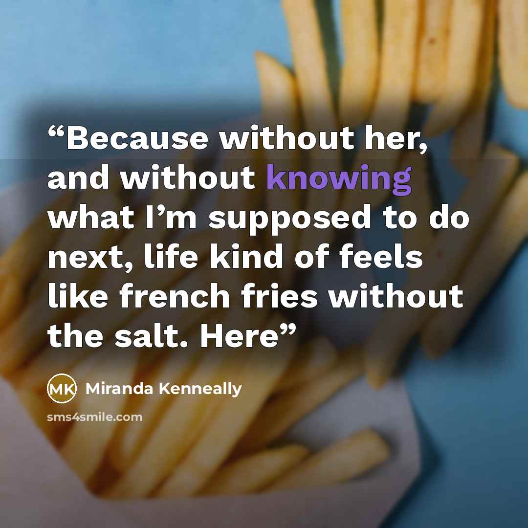 “Because without her, and without knowing what I’m supposed to do next, life kind of feels like french fries without the salt. Here” quote by Miranda Kenneally