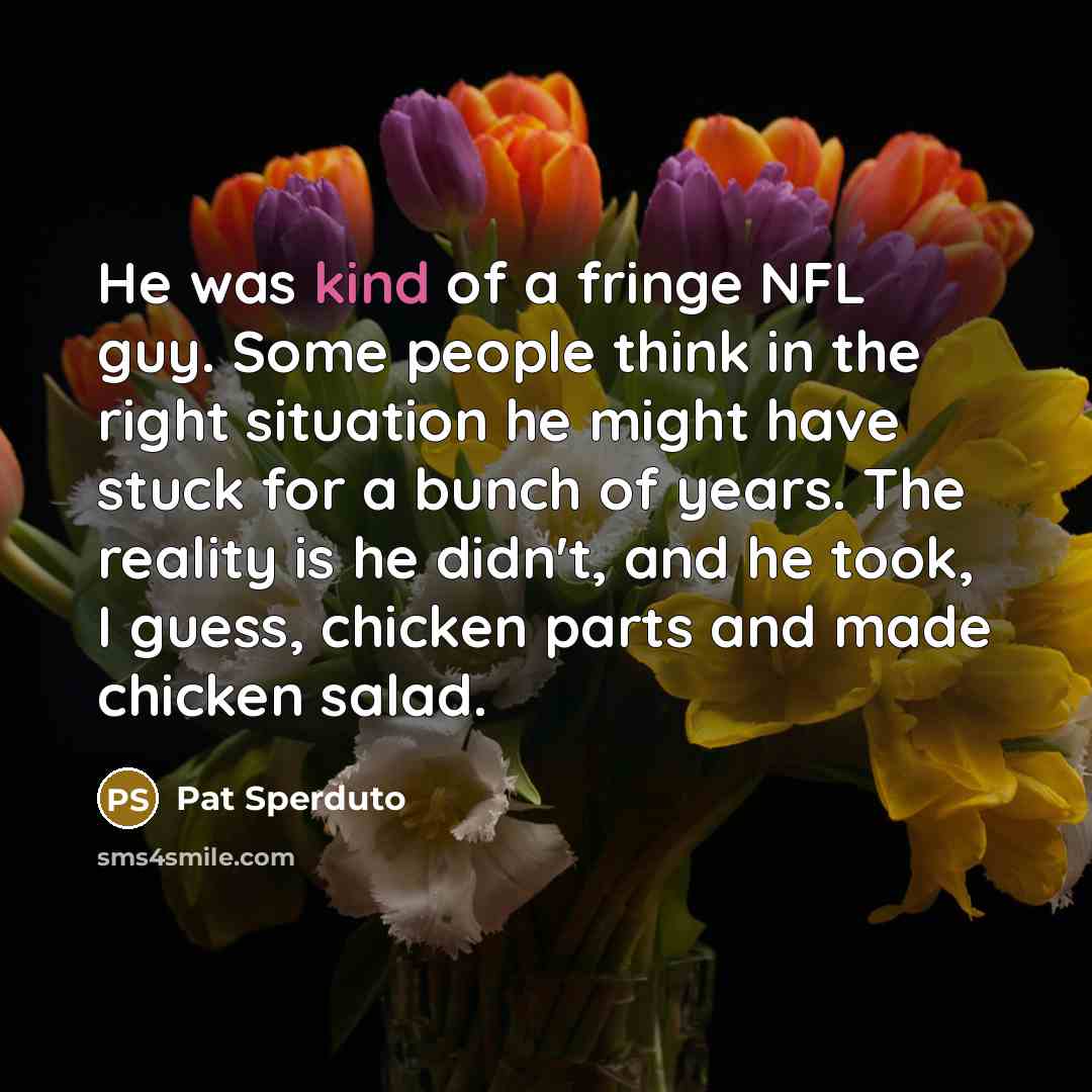 “He was kind of a fringe NFL guy. Some people think in the right situation he might have stuck for a bunch of years. The reality is he didn't, and he took, I guess, chicken parts and made chicken salad.” quote by Pat Sperduto