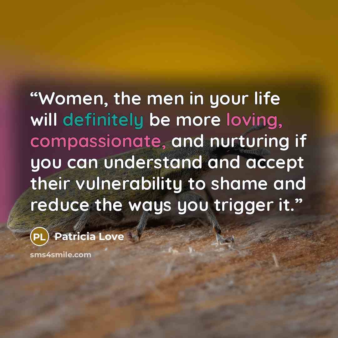 “Women, the men in your life will definitely be more loving, compassionate, and nurturing if you can understand and accept their vulnerability to shame and reduce the ways you trigger it.” quote by Patricia Love