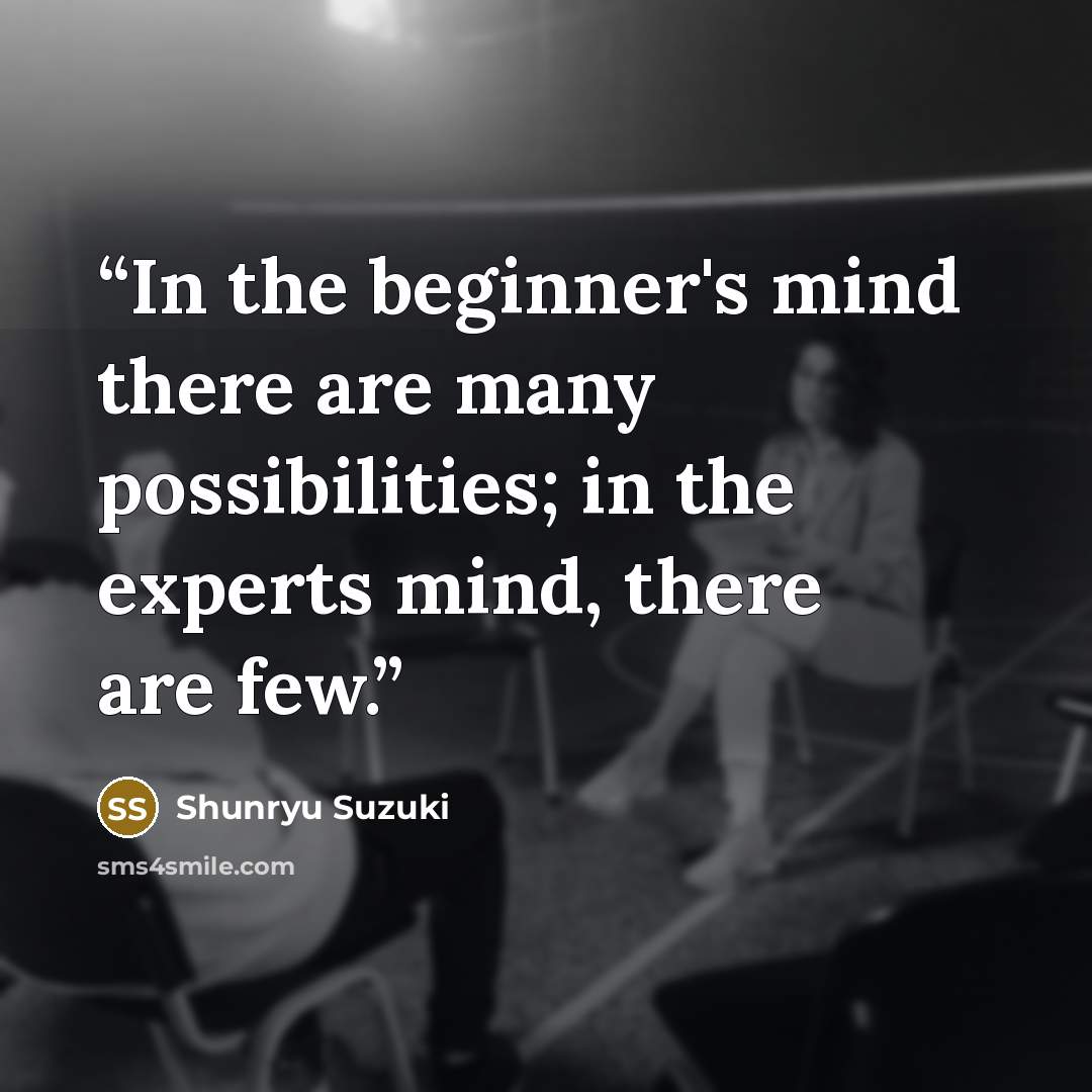 “In the beginner's mind there are many possibilities; in the experts mind, there are few.” quote by Shunryu Suzuki