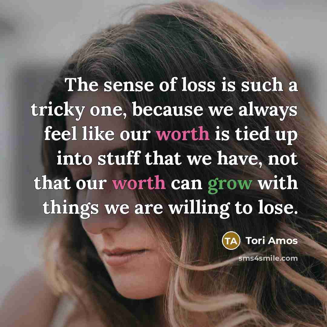 “The sense of loss is such a tricky one, because we always feel like our worth is tied up into stuff that we have, not that our worth can grow with things we are willing to lose.” quote by Tori Amos