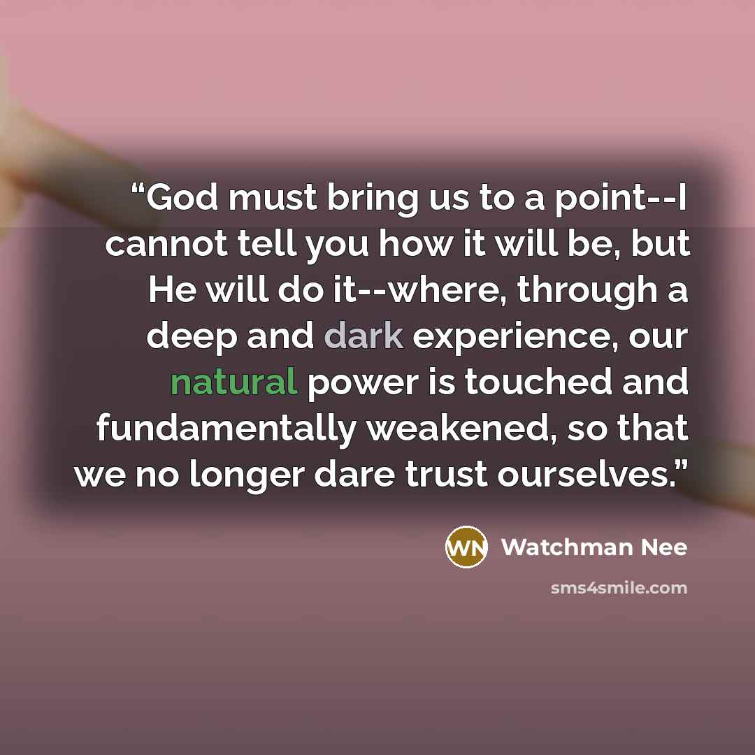 “God must bring us to a point--I cannot tell you how it will be, but He will do it--where, through a deep and dark experience, our natural power is touched and fundamentally weakened, so that we no longer dare trust ourselves.” quote by Watchman Nee