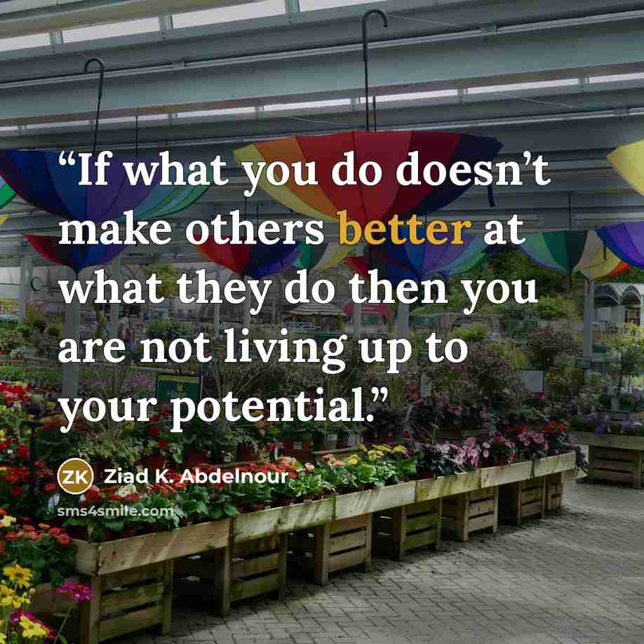 “If what you do doesn’t make others better at what they do then you are not living up to your potential.” quote by Ziad K. Abdelnour