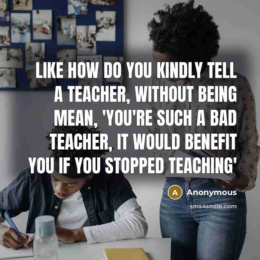 “Like how do you kindly tell a teacher, without being mean, 'you're such a bad teacher, it would benefit you if you stopped teaching'” quote by Anonymous