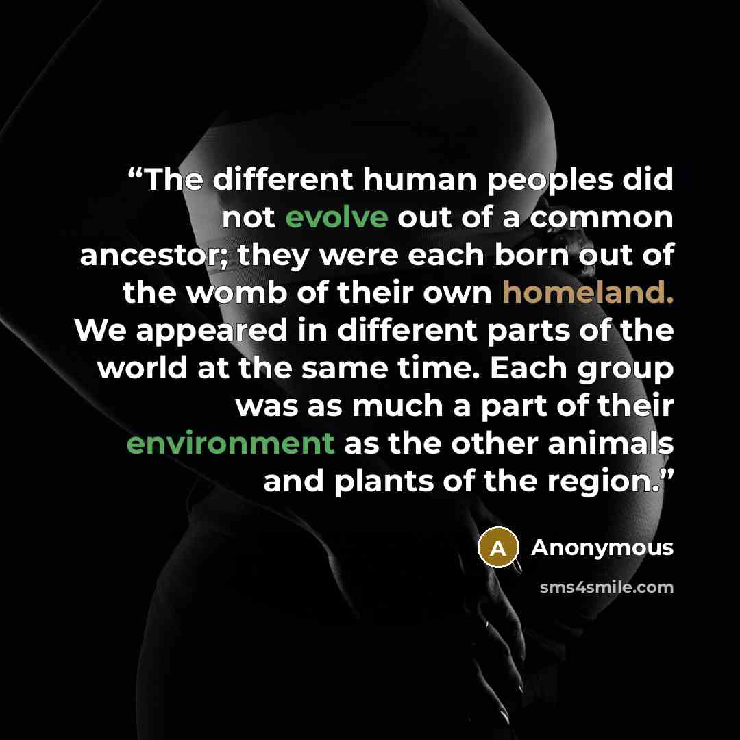 “The different human peoples did not evolve out of a common ancestor; they were each born out of the womb of their own homeland. We appeared in different parts of the world at the same time. Each group was as much a part of their environment as the other animals and plants of the region.” quote by Anonymous
