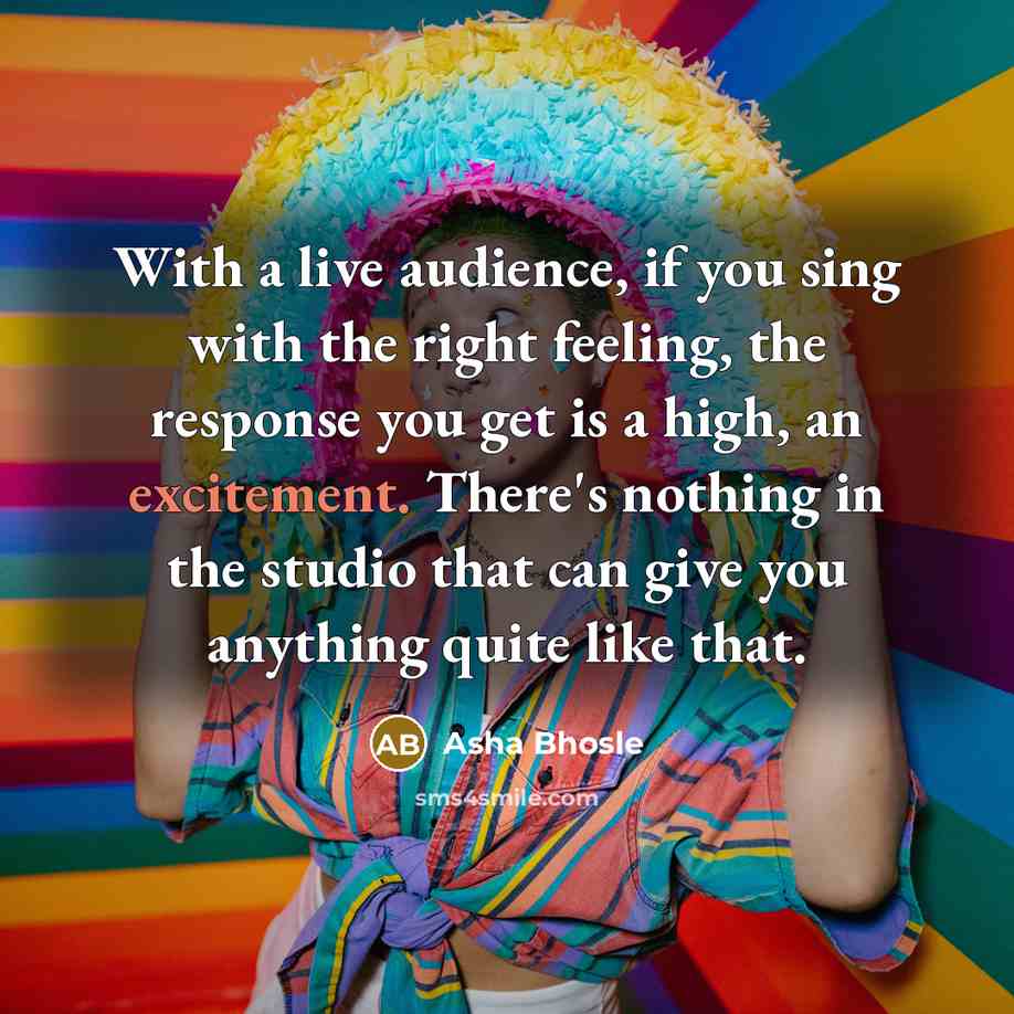“With a live audience, if you sing with the right feeling, the response you get is a high, an excitement. There's nothing in the studio that can give you anything quite like that.” quote by Asha Bhosle