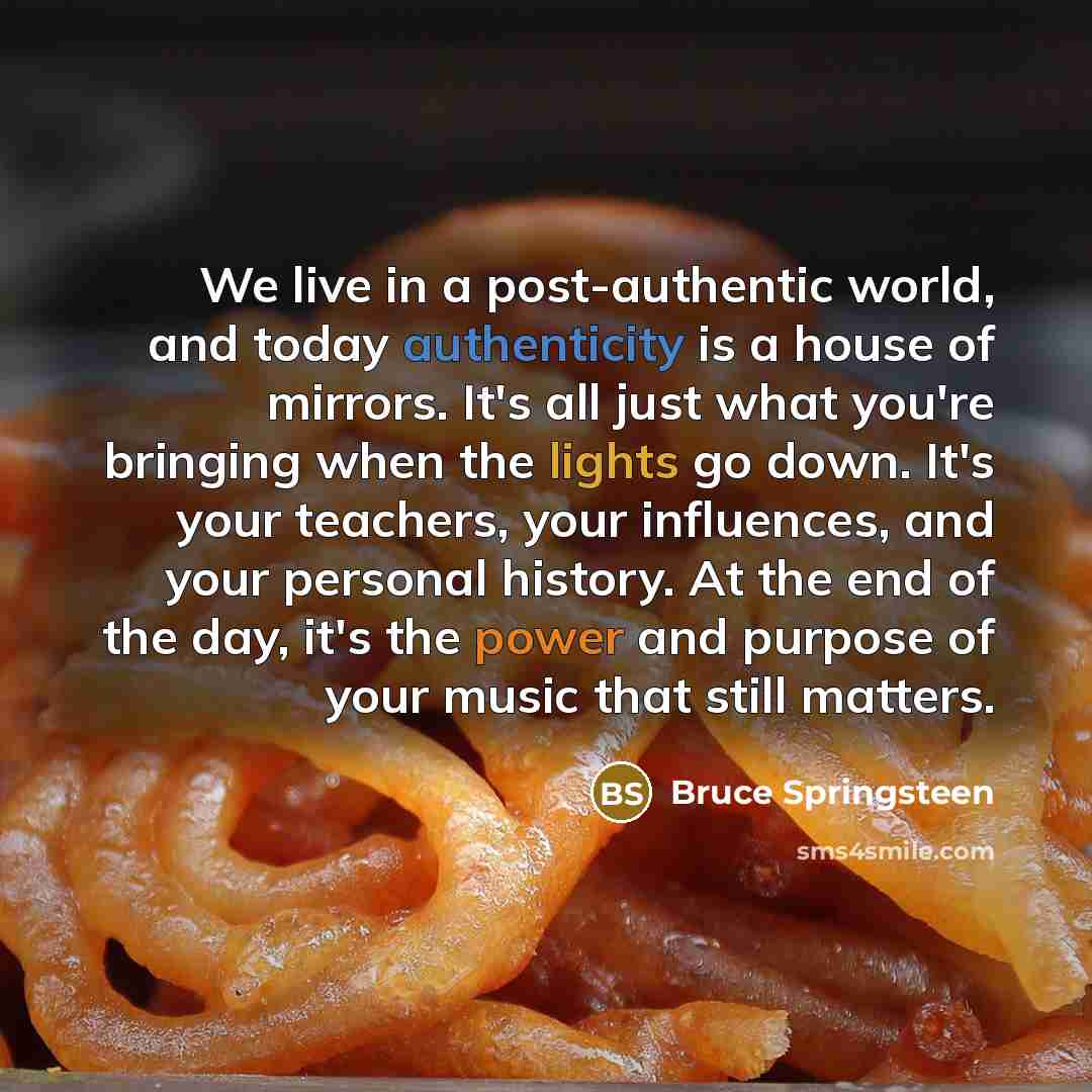 “We live in a post-authentic world, and today authenticity is a house of mirrors. It's all just what you're bringing when the lights go down. It's your teachers, your influences, and your personal history. At the end of the day, it's the power and purpose of your music that still matters.” quote by Bruce Springsteen