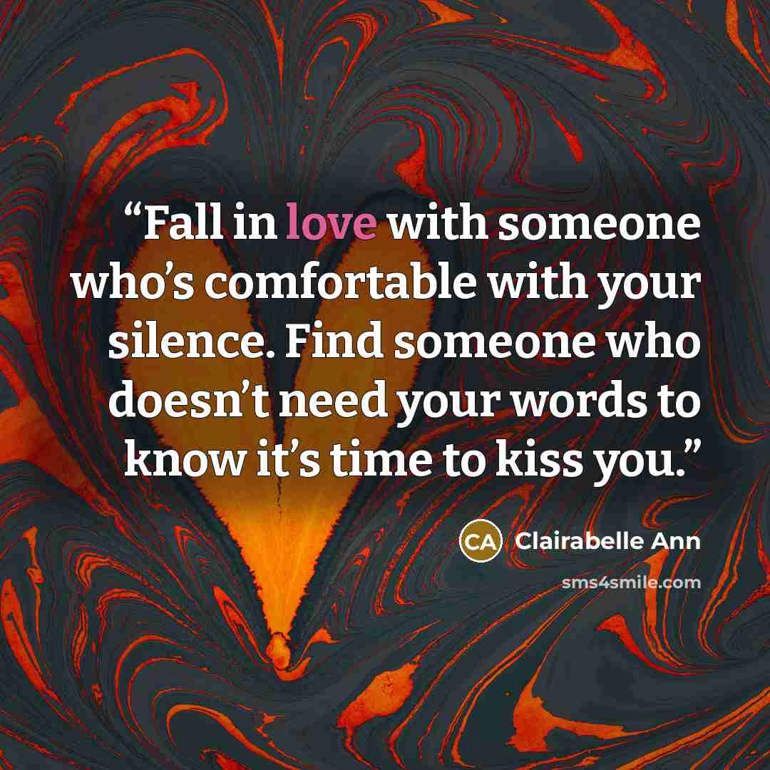 “Fall in love with someone who’s comfortable with your silence. Find someone who doesn’t need your words to know it’s time to kiss you.” quote by Clairabelle Ann