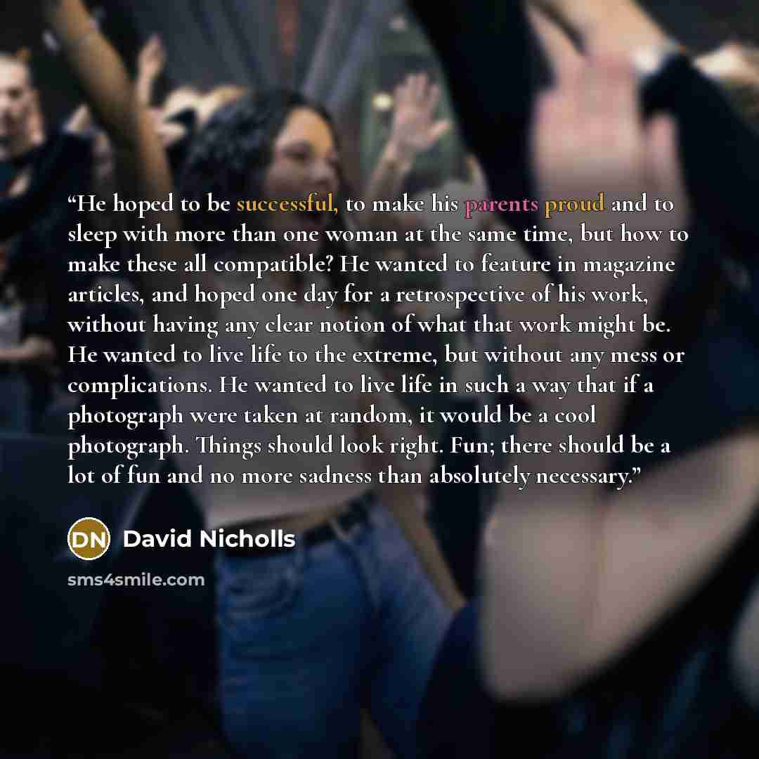 “He hoped to be successful, to make his parents proud and to sleep with more than one woman at the same time, but how to make these all compatible? He wanted to feature in magazine articles, and hoped one day for a retrospective of his work, without having any clear notion of what that work might…” quote by David Nicholls