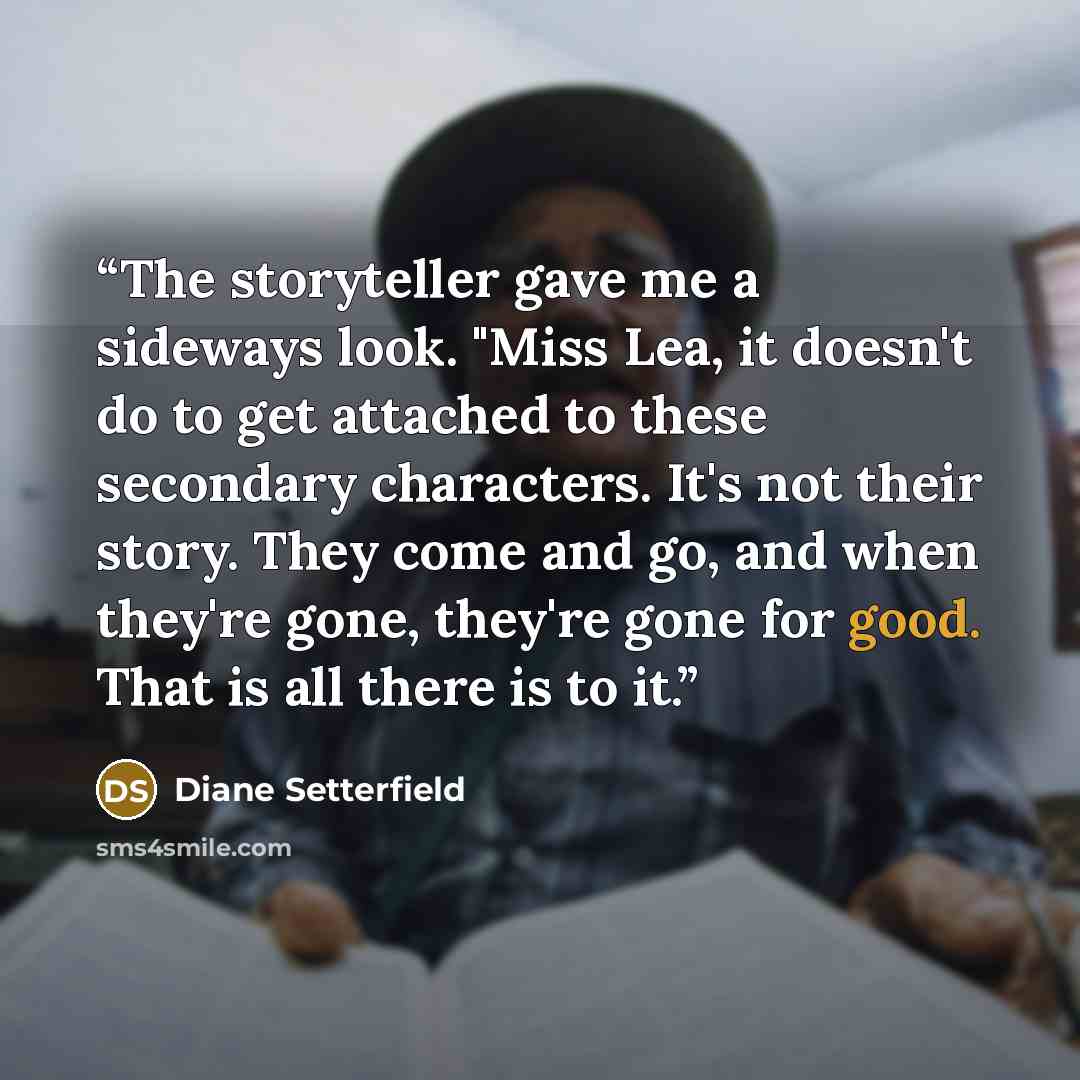 “The storyteller gave me a sideways look. "Miss Lea, it doesn't do to get attached to these secondary characters. It's not their story. They come and go, and when they're gone, they're gone for good. That is all there is to it.” quote by Diane Setterfield
