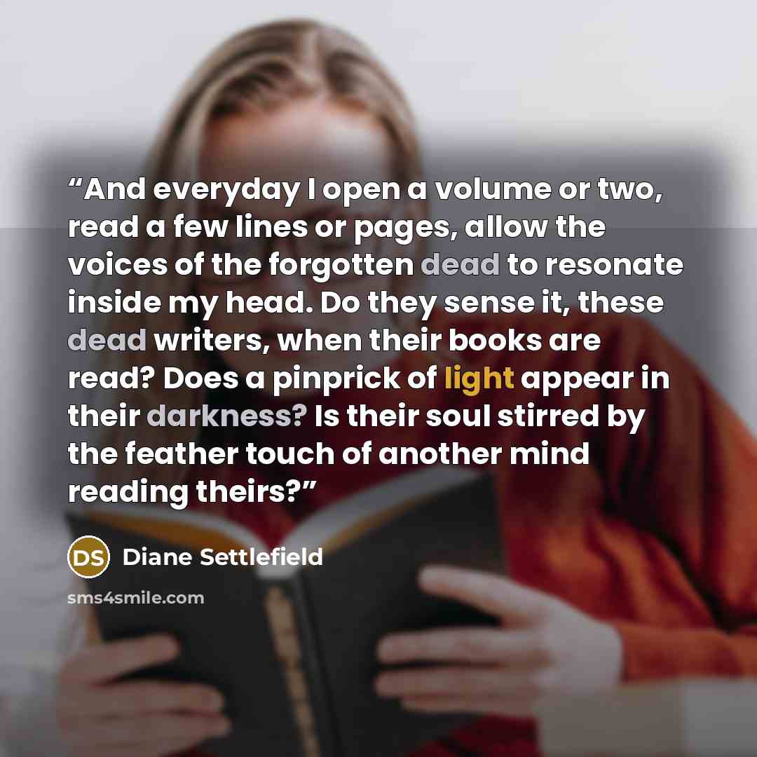 “And everyday I open a volume or two, read a few lines or pages, allow the voices of the forgotten dead to resonate inside my head. Do they sense it, these dead writers, when their books are read? Does a pinprick of light appear in their darkness? Is their soul stirred by the feather touch of…” quote by Diane Settlefield